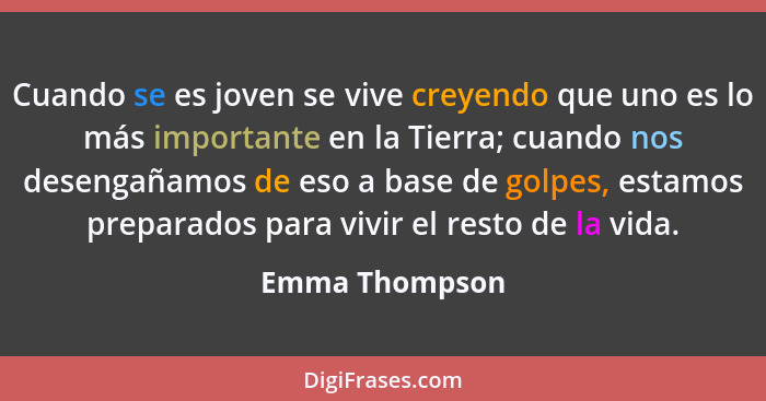 Cuando se es joven se vive creyendo que uno es lo más importante en la Tierra; cuando nos desengañamos de eso a base de golpes, estamo... - Emma Thompson