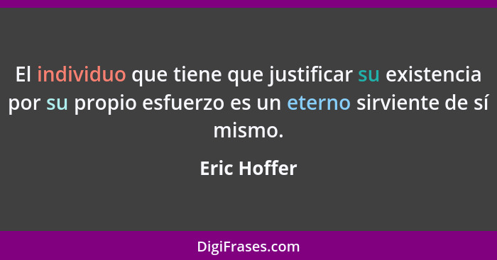 El individuo que tiene que justificar su existencia por su propio esfuerzo es un eterno sirviente de sí mismo.... - Eric Hoffer