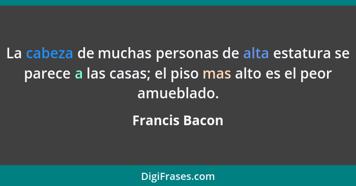 La cabeza de muchas personas de alta estatura se parece a las casas; el piso mas alto es el peor amueblado.... - Francis Bacon