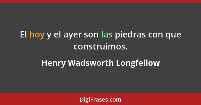 El hoy y el ayer son las piedras con que construimos.... - Henry Wadsworth Longfellow