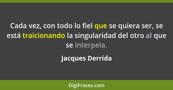 Cada vez, con todo lo fiel que se quiera ser, se está traicionando la singularidad del otro al que se interpela.... - Jacques Derrida