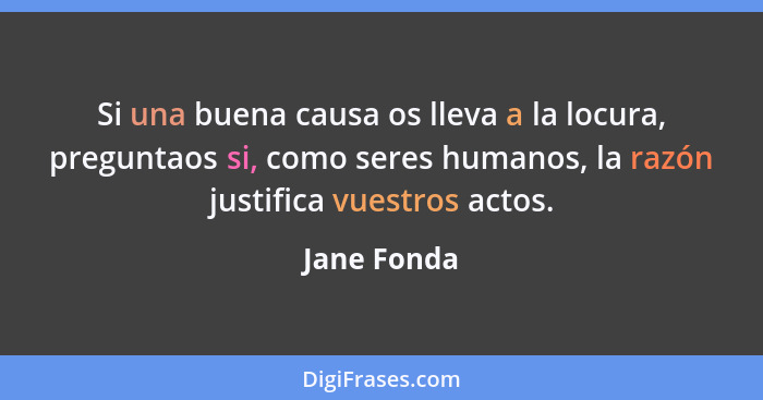 Si una buena causa os lleva a la locura, preguntaos si, como seres humanos, la razón justifica vuestros actos.... - Jane Fonda