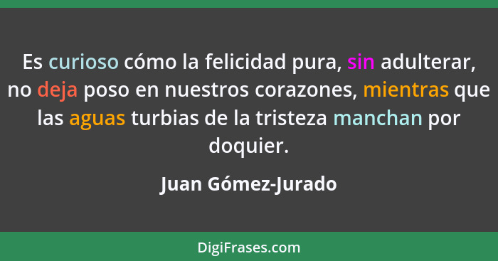 Es curioso cómo la felicidad pura, sin adulterar, no deja poso en nuestros corazones, mientras que las aguas turbias de la tristez... - Juan Gómez-Jurado