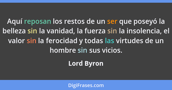 Aquí reposan los restos de un ser que poseyó la belleza sin la vanidad, la fuerza sin la insolencia, el valor sin la ferocidad y todas la... - Lord Byron