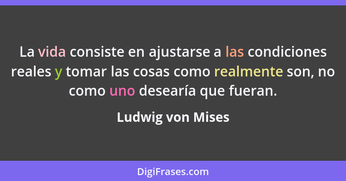 La vida consiste en ajustarse a las condiciones reales y tomar las cosas como realmente son, no como uno desearía que fueran.... - Ludwig von Mises