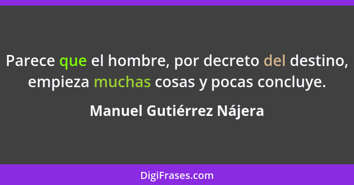 Parece que el hombre, por decreto del destino, empieza muchas cosas y pocas concluye.... - Manuel Gutiérrez Nájera