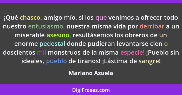 ¡Qué chasco, amigo mío, si los que venimos a ofrecer todo nuestro entusiasmo, nuestra misma vida por derribar a un miserable asesino,... - Mariano Azuela