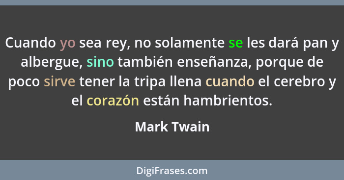 Cuando yo sea rey, no solamente se les dará pan y albergue, sino también enseñanza, porque de poco sirve tener la tripa llena cuando el c... - Mark Twain