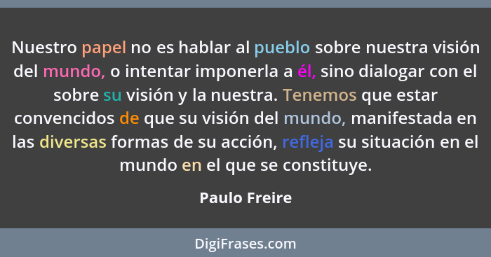 Nuestro papel no es hablar al pueblo sobre nuestra visión del mundo, o intentar imponerla a él, sino dialogar con el sobre su visión y... - Paulo Freire