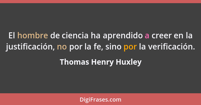 El hombre de ciencia ha aprendido a creer en la justificación, no por la fe, sino por la verificación.... - Thomas Henry Huxley