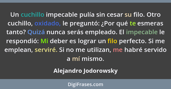 Un cuchillo impecable pulía sin cesar su filo. Otro cuchillo, oxidado, le preguntó: ¿Por qué te esmeras tanto? Quizá nunca será... - Alejandro Jodorowsky