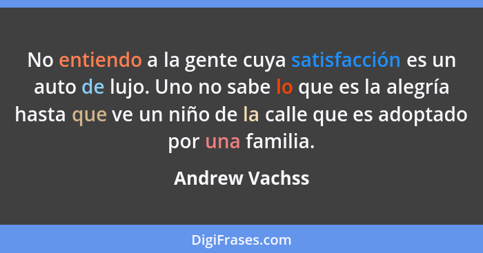 No entiendo a la gente cuya satisfacción es un auto de lujo. Uno no sabe lo que es la alegría hasta que ve un niño de la calle que es... - Andrew Vachss