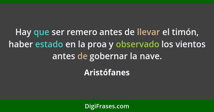 Hay que ser remero antes de llevar el timón, haber estado en la proa y observado los vientos antes de gobernar la nave.... - Aristófanes