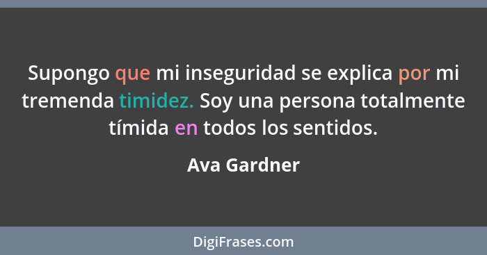 Supongo que mi inseguridad se explica por mi tremenda timidez. Soy una persona totalmente tímida en todos los sentidos.... - Ava Gardner