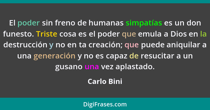 El poder sin freno de humanas simpatías es un don funesto. Triste cosa es el poder que emula a Dios en la destrucción y no en ta creación... - Carlo Bini