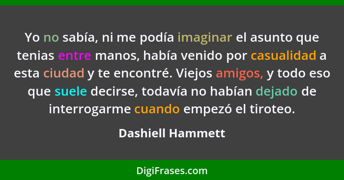 Yo no sabía, ni me podía imaginar el asunto que tenias entre manos, había venido por casualidad a esta ciudad y te encontré. Viejos... - Dashiell Hammett