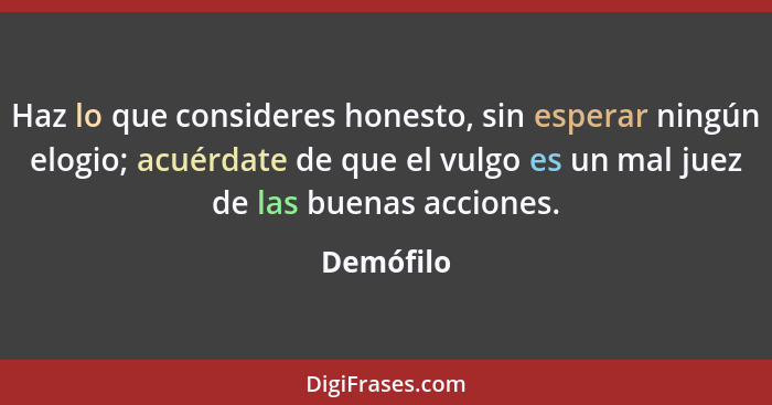 Haz lo que consideres honesto, sin esperar ningún elogio; acuérdate de que el vulgo es un mal juez de las buenas acciones.... - Demófilo