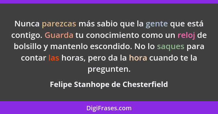 Nunca parezcas más sabio que la gente que está contigo. Guarda tu conocimiento como un reloj de bolsillo y mantenlo... - Felipe Stanhope de Chesterfield