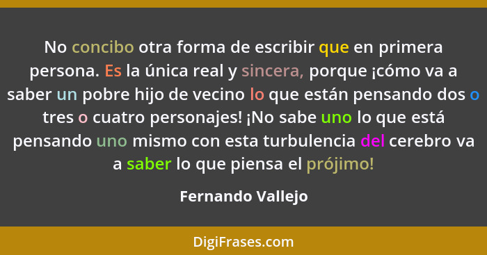 No concibo otra forma de escribir que en primera persona. Es la única real y sincera, porque ¡cómo va a saber un pobre hijo de veci... - Fernando Vallejo