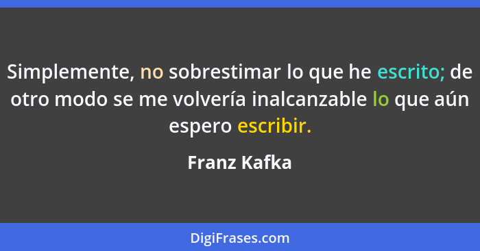 Simplemente, no sobrestimar lo que he escrito; de otro modo se me volvería inalcanzable lo que aún espero escribir.... - Franz Kafka