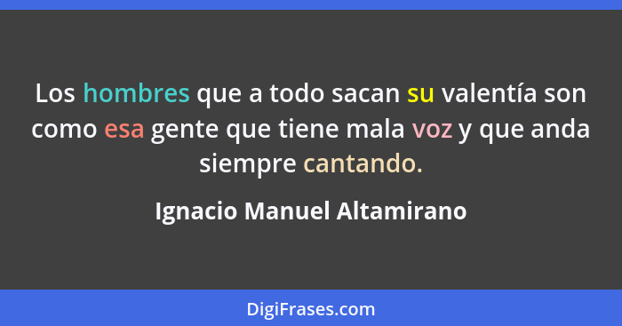 Los hombres que a todo sacan su valentía son como esa gente que tiene mala voz y que anda siempre cantando.... - Ignacio Manuel Altamirano