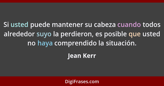 Si usted puede mantener su cabeza cuando todos alrededor suyo la perdieron, es posible que usted no haya comprendido la situación.... - Jean Kerr