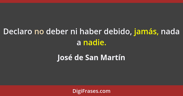 Declaro no deber ni haber debido, jamás, nada a nadie.... - José de San Martín