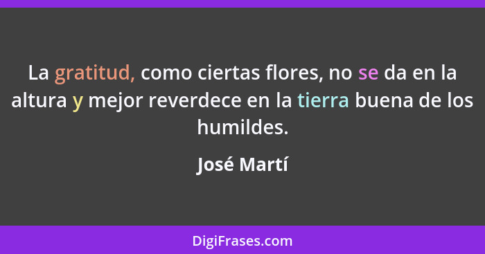 La gratitud, como ciertas flores, no se da en la altura y mejor reverdece en la tierra buena de los humildes.... - José Martí