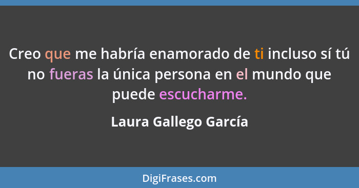 Creo que me habría enamorado de ti incluso sí tú no fueras la única persona en el mundo que puede escucharme.... - Laura Gallego García