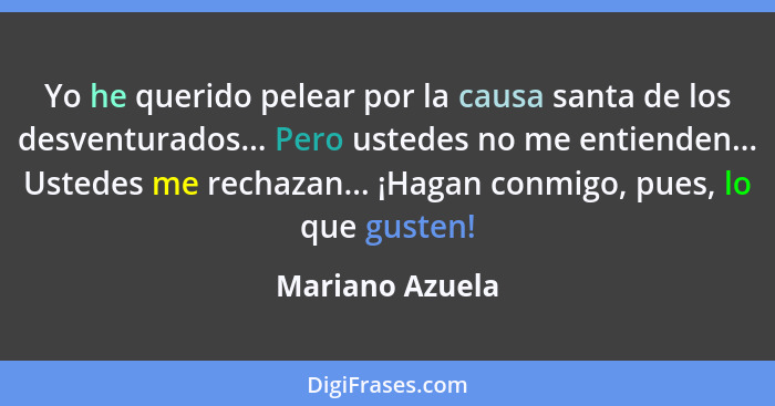 Yo he querido pelear por la causa santa de los desventurados... Pero ustedes no me entienden... Ustedes me rechazan... ¡Hagan conmigo... - Mariano Azuela