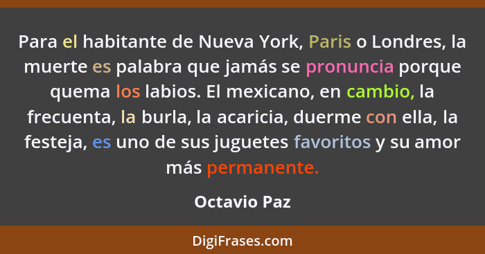 Para el habitante de Nueva York, Paris o Londres, la muerte es palabra que jamás se pronuncia porque quema los labios. El mexicano, en c... - Octavio Paz