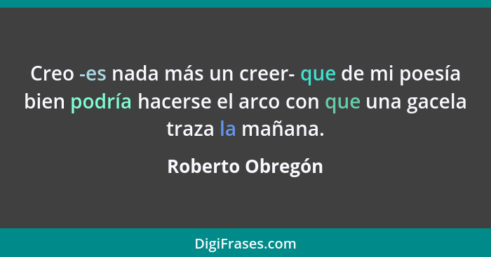 Creo -es nada más un creer- que de mi poesía bien podría hacerse el arco con que una gacela traza la mañana.... - Roberto Obregón