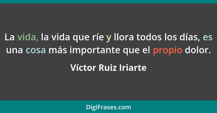 La vida, la vida que ríe y llora todos los días, es una cosa más importante que el propio dolor.... - Víctor Ruiz Iriarte