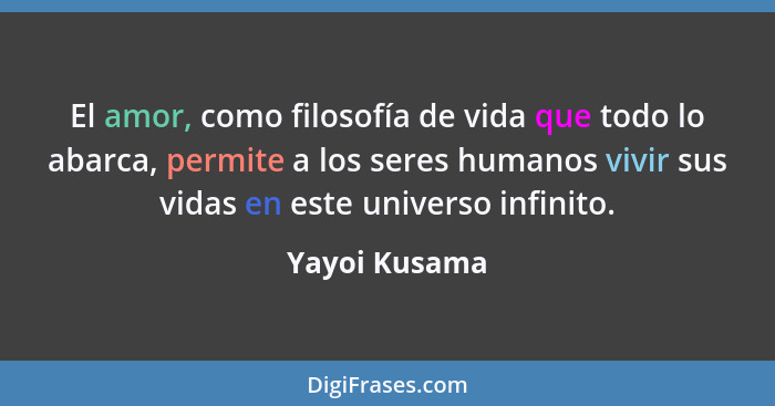 El amor, como filosofía de vida que todo lo abarca, permite a los seres humanos vivir sus vidas en este universo infinito.... - Yayoi Kusama