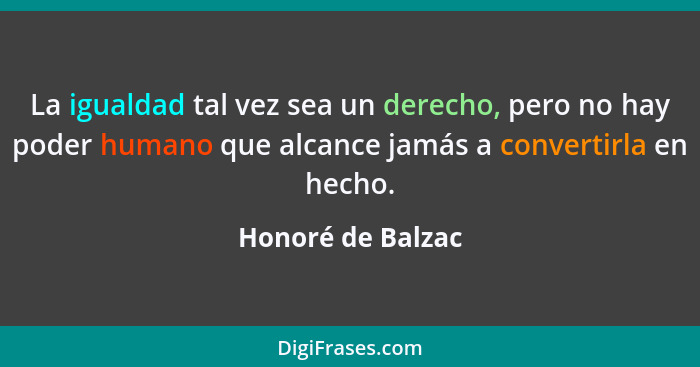 La igualdad tal vez sea un derecho, pero no hay poder humano que alcance jamás a convertirla en hecho.... - Honoré de Balzac