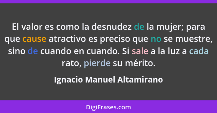 El valor es como la desnudez de la mujer; para que cause atractivo es preciso que no se muestre, sino de cuando en cuando.... - Ignacio Manuel Altamirano