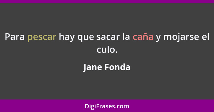 Para pescar hay que sacar la caña y mojarse el culo.... - Jane Fonda