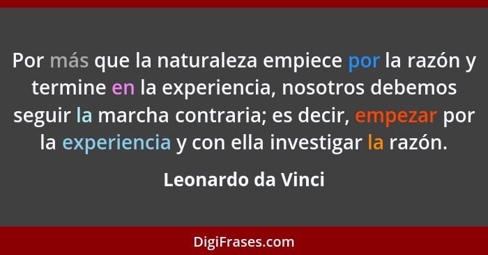 Por más que la naturaleza empiece por la razón y termine en la experiencia, nosotros debemos seguir la marcha contraria; es decir,... - Leonardo da Vinci