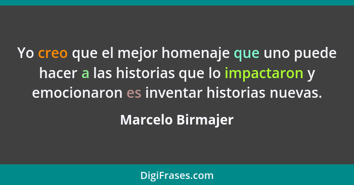 Yo creo que el mejor homenaje que uno puede hacer a las historias que lo impactaron y emocionaron es inventar historias nuevas.... - Marcelo Birmajer