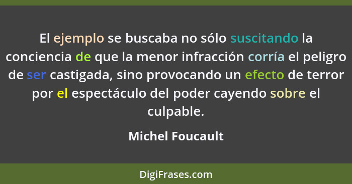 El ejemplo se buscaba no sólo suscitando la conciencia de que la menor infracción corría el peligro de ser castigada, sino provocand... - Michel Foucault