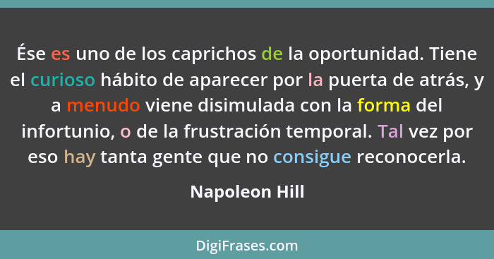 Ése es uno de los caprichos de la oportunidad. Tiene el curioso hábito de aparecer por la puerta de atrás, y a menudo viene disimulada... - Napoleon Hill