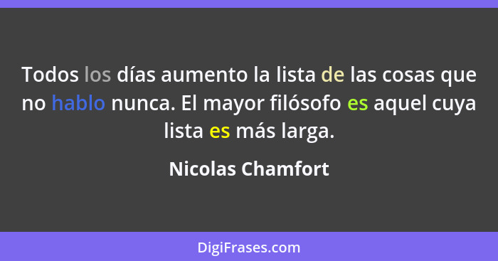 Todos los días aumento la lista de las cosas que no hablo nunca. El mayor filósofo es aquel cuya lista es más larga.... - Nicolas Chamfort