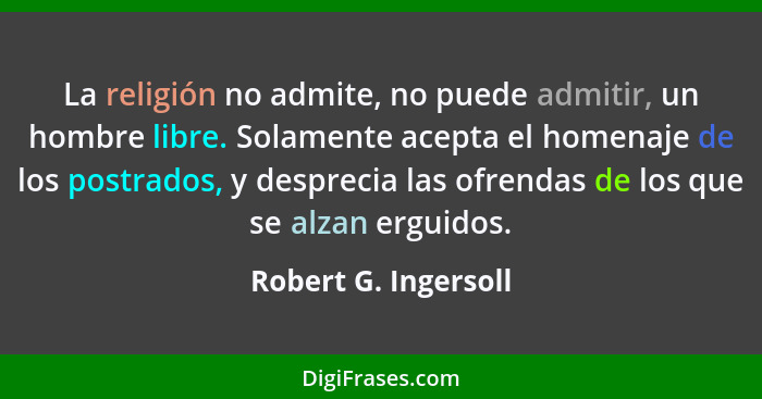 La religión no admite, no puede admitir, un hombre libre. Solamente acepta el homenaje de los postrados, y desprecia las ofrenda... - Robert G. Ingersoll