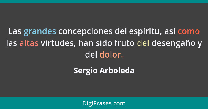 Las grandes concepciones del espíritu, así como las altas virtudes, han sido fruto del desengaño y del dolor.... - Sergio Arboleda
