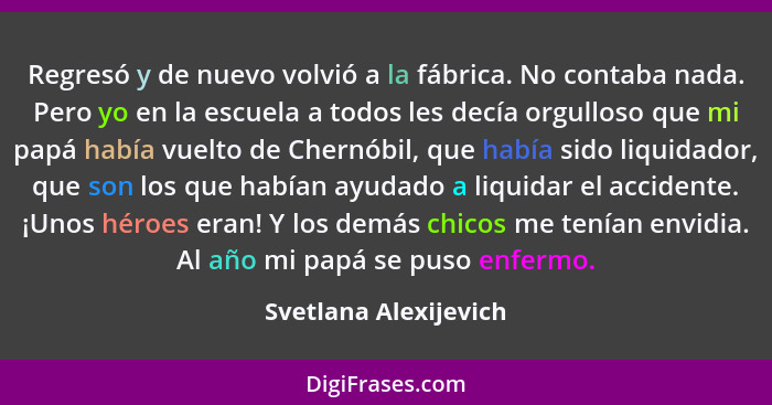 Regresó y de nuevo volvió a la fábrica. No contaba nada. Pero yo en la escuela a todos les decía orgulloso que mi papá había vu... - Svetlana Alexijevich