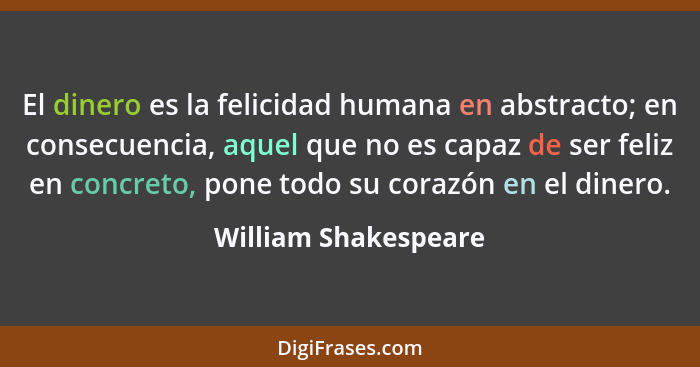 El dinero es la felicidad humana en abstracto; en consecuencia, aquel que no es capaz de ser feliz en concreto, pone todo su cor... - William Shakespeare