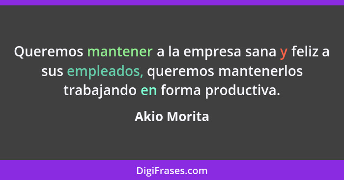 Queremos mantener a la empresa sana y feliz a sus empleados, queremos mantenerlos trabajando en forma productiva.... - Akio Morita