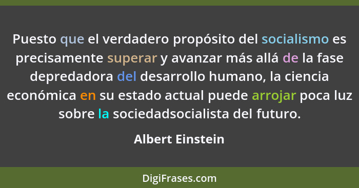 Puesto que el verdadero propósito del socialismo es precisamente superar y avanzar más allá de la fase depredadora del desarrollo hu... - Albert Einstein