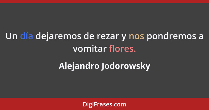 Un día dejaremos de rezar y nos pondremos a vomitar flores.... - Alejandro Jodorowsky