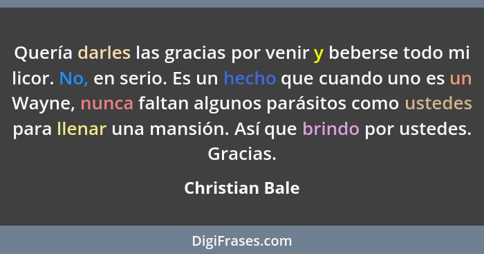 Quería darles las gracias por venir y beberse todo mi licor. No, en serio. Es un hecho que cuando uno es un Wayne, nunca faltan algun... - Christian Bale